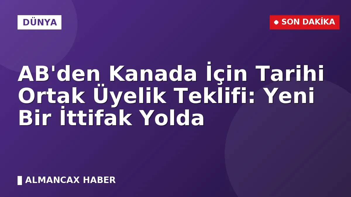 AB'den Kanada İçin Tarihi Ortak Üyelik Teklifi: Yeni Bir İttifak Yolda