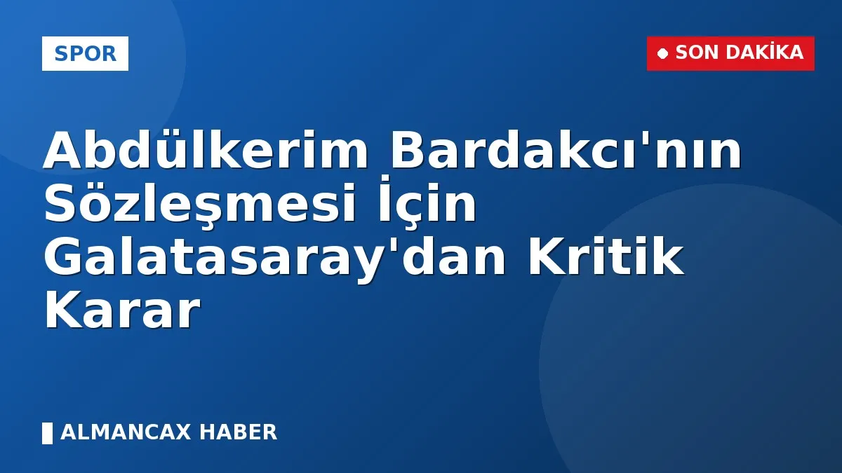 Abdülkerim Bardakcı'nın Sözleşmesi İçin Galatasaray'dan Kritik Karar