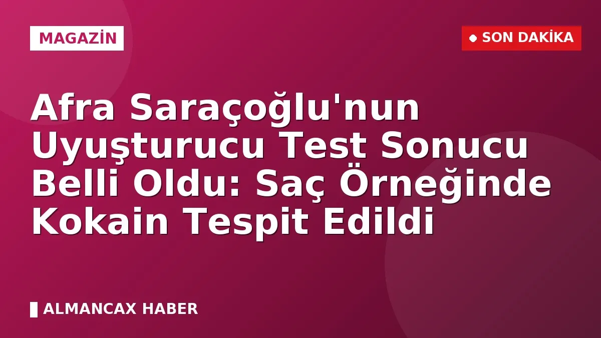 Afra Saraçoğlu'nun Uyuşturucu Test Sonucu Belli Oldu: Saç Örneğinde Kokain Tespit Edildi