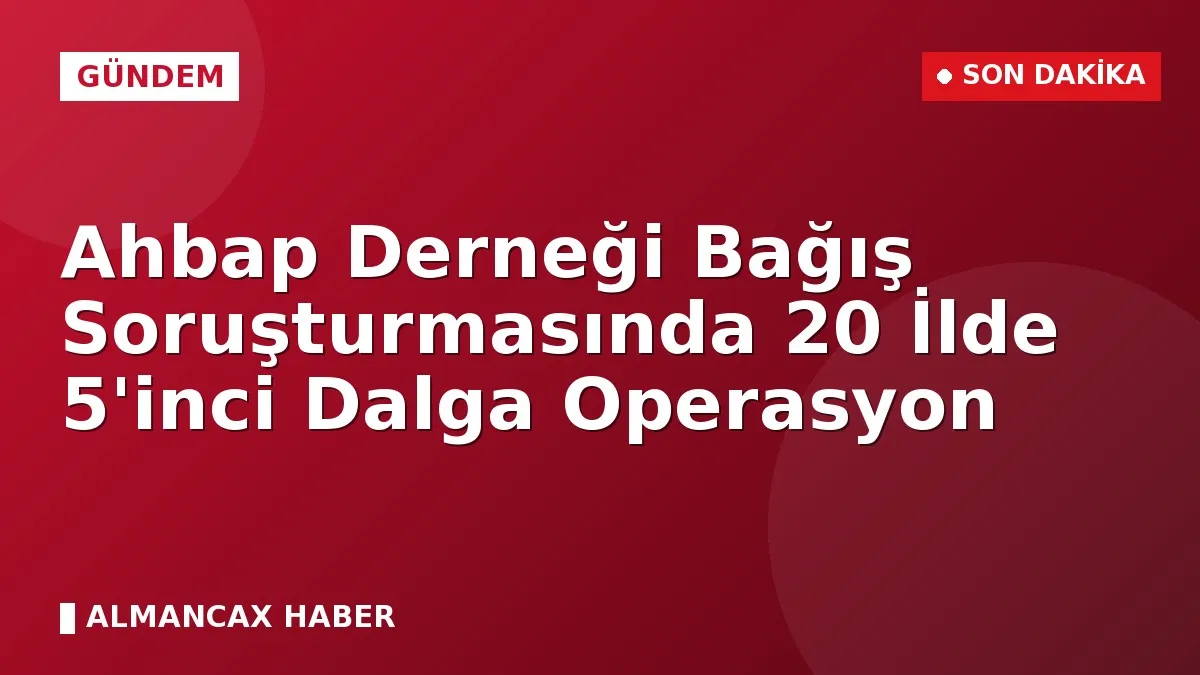 Ahbap Derneği Bağış Soruşturmasında 20 İlde 5'inci Dalga Operasyon