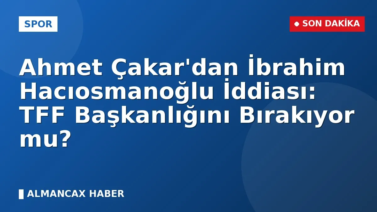 Ahmet Çakar'dan İbrahim Hacıosmanoğlu İddiası: TFF Başkanlığını Bırakıyor mu?