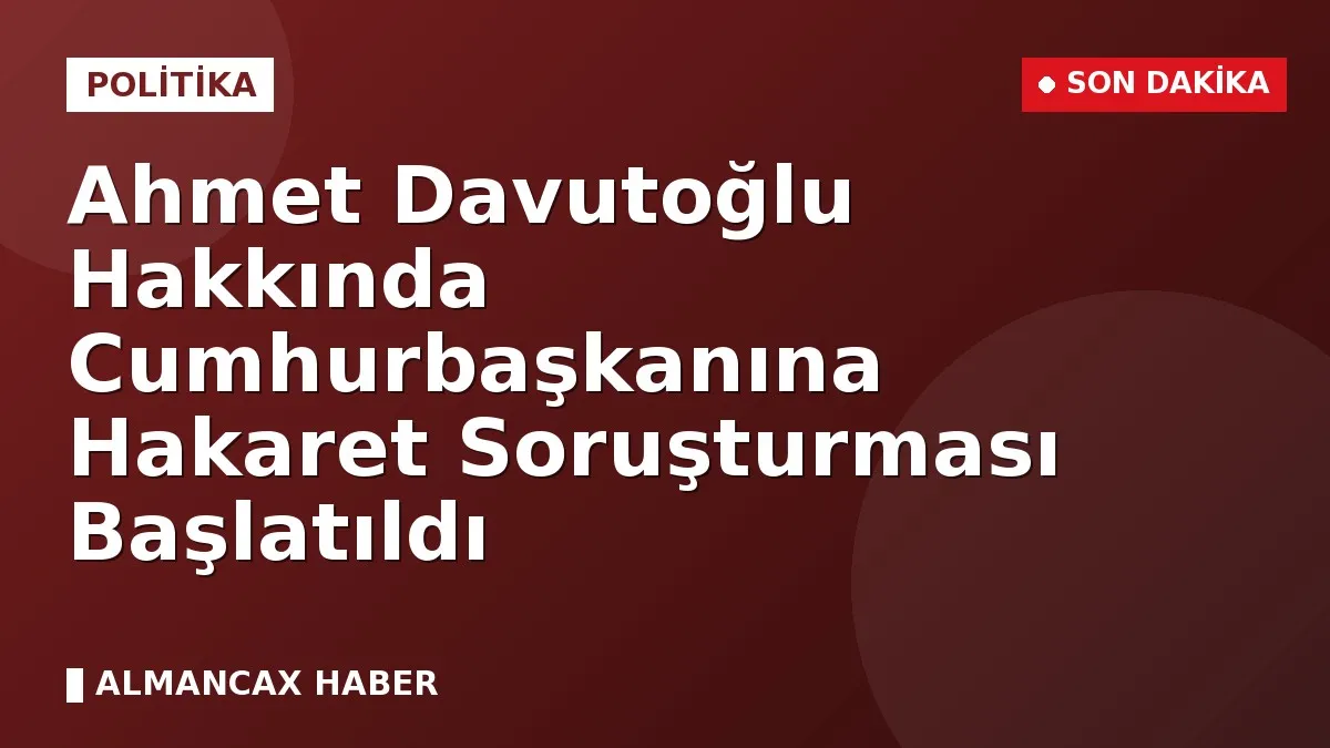 Ahmet Davutoğlu Hakkında Cumhurbaşkanına Hakaret Soruşturması Başlatıldı