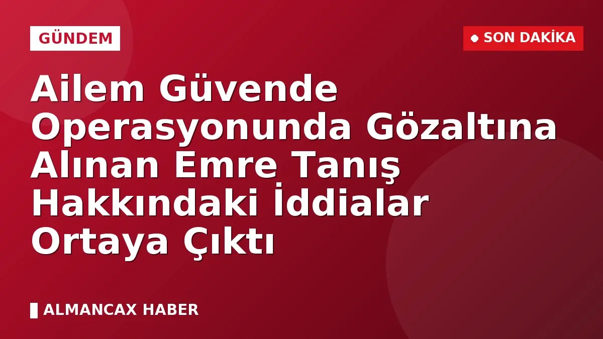 Ailem Güvende Operasyonunda Gözaltına Alınan Emre Tanış Hakkındaki İddialar Ortaya Çıktı
