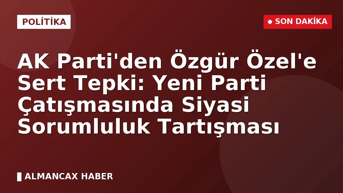 AK Parti'den Özgür Özel'e Sert Tepki: Yeni Parti Çatışmasında Siyasi Sorumluluk Tartışması