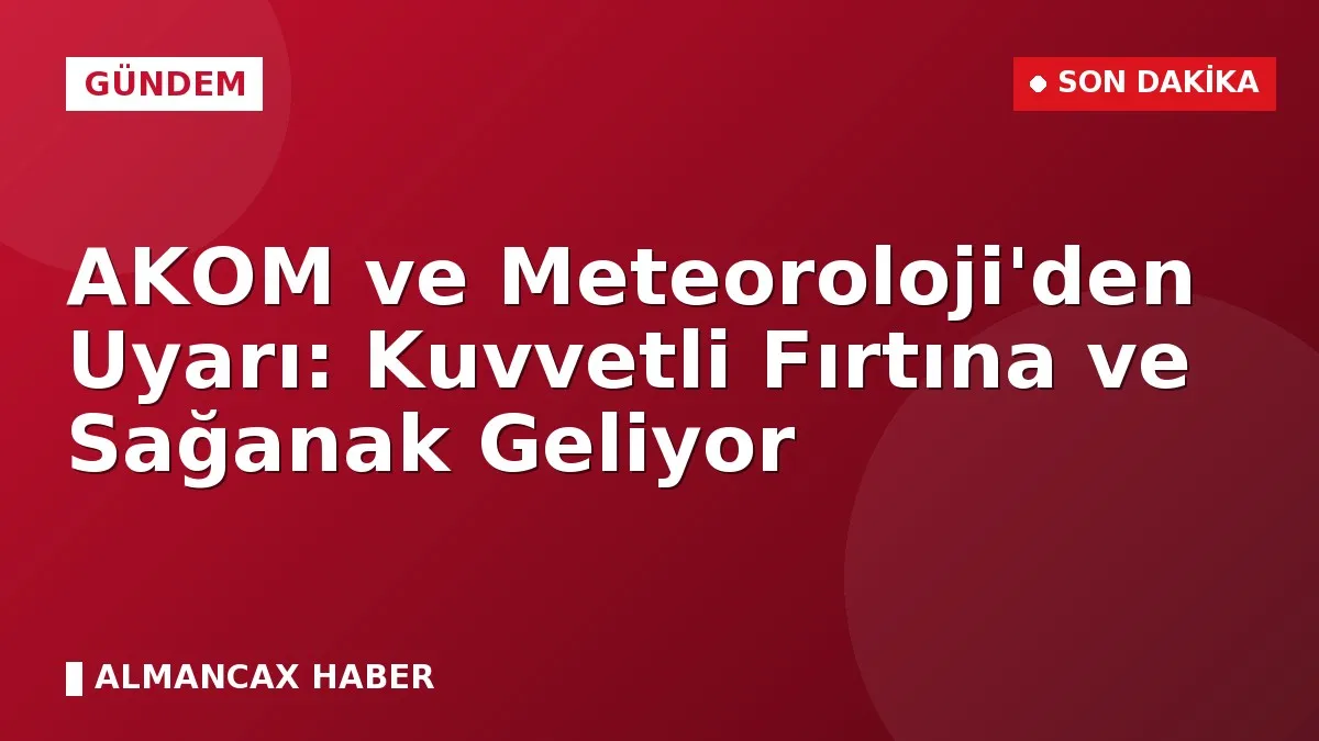 AKOM ve Meteoroloji'den Uyarı: Kuvvetli Fırtına ve Sağanak Geliyor