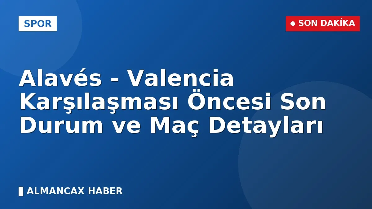 Alavés - Valencia Karşılaşması Öncesi Son Durum ve Maç Detayları