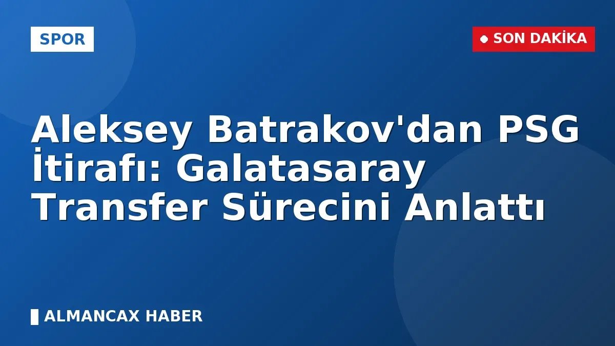 Aleksey Batrakov'dan PSG İtirafı: Galatasaray Transfer Sürecini Anlattı