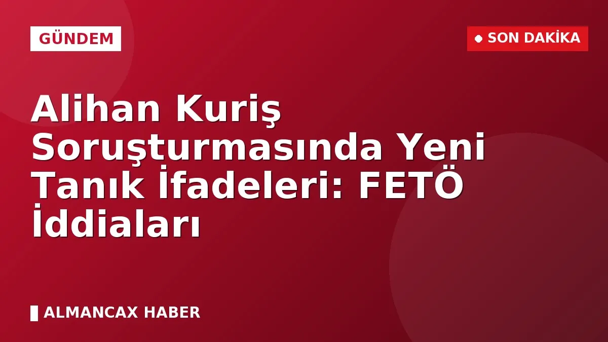 Alihan Kuriş Soruşturmasında Yeni Tanık İfadeleri: FETÖ İddiaları