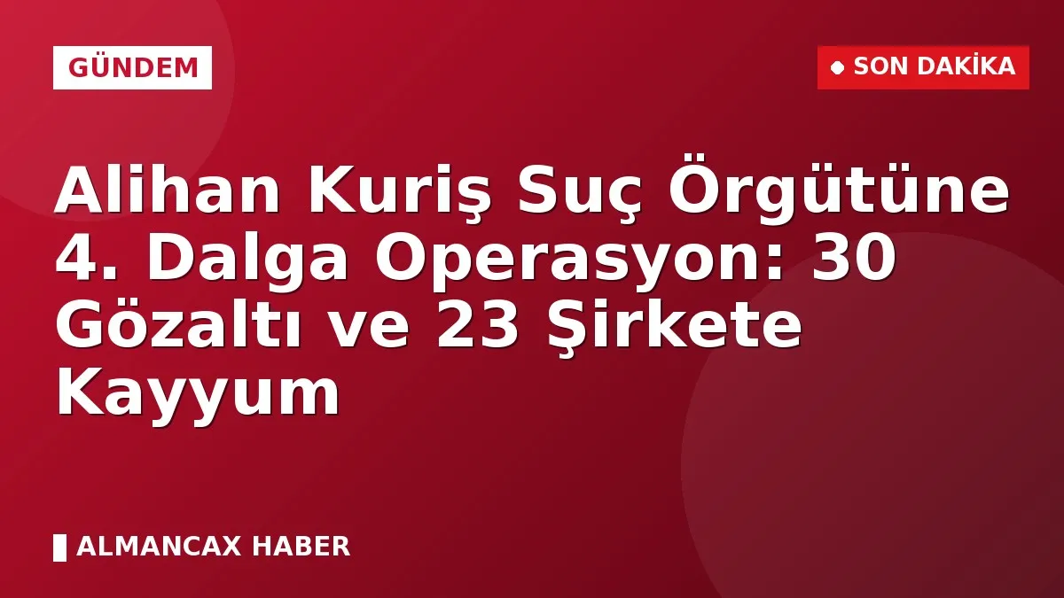 Alihan Kuriş Suç Örgütüne 4. Dalga Operasyon: 30 Gözaltı ve 23 Şirkete Kayyum