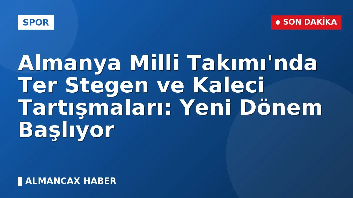 Almanya Milli Takımı'nda Ter Stegen ve Kaleci Tartışmaları: Yeni Dönem Başlıyor