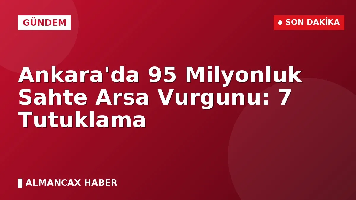 Ankara'da 95 Milyonluk Sahte Arsa Vurgunu: 7 Tutuklama
