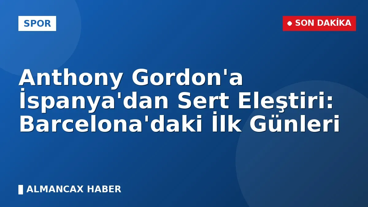 Anthony Gordon'a İspanya'dan Sert Eleştiri: Barcelona'daki İlk Günleri