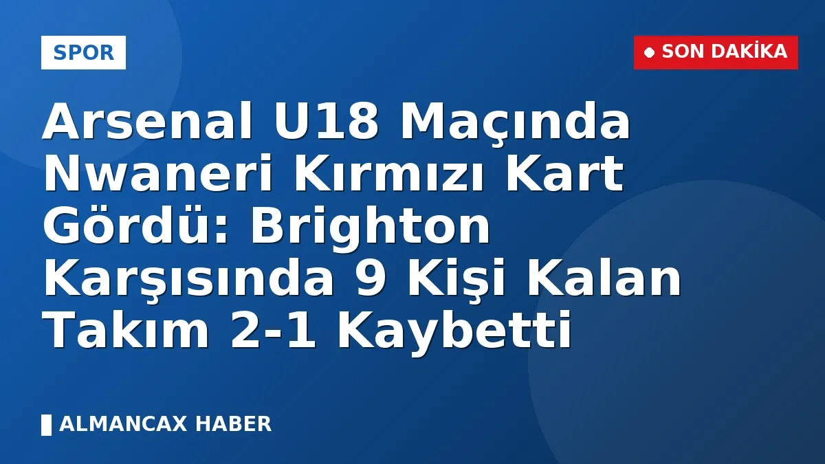 Arsenal U18 Maçında Nwaneri Kırmızı Kart Gördü: Brighton Karşısında 9 Kişi Kalan Takım 2-1 Kaybetti