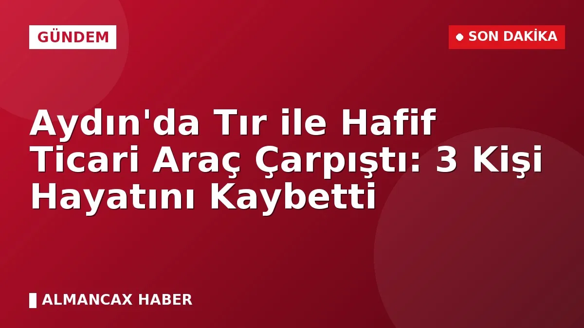 Aydın'da Tır ile Hafif Ticari Araç Çarpıştı: 3 Kişi Hayatını Kaybetti