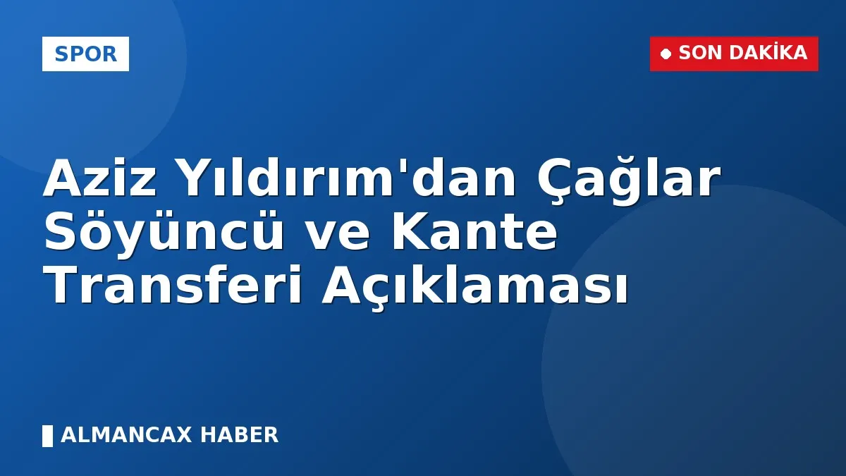 Aziz Yıldırım'dan Çağlar Söyüncü ve Kante Transferi Açıklaması