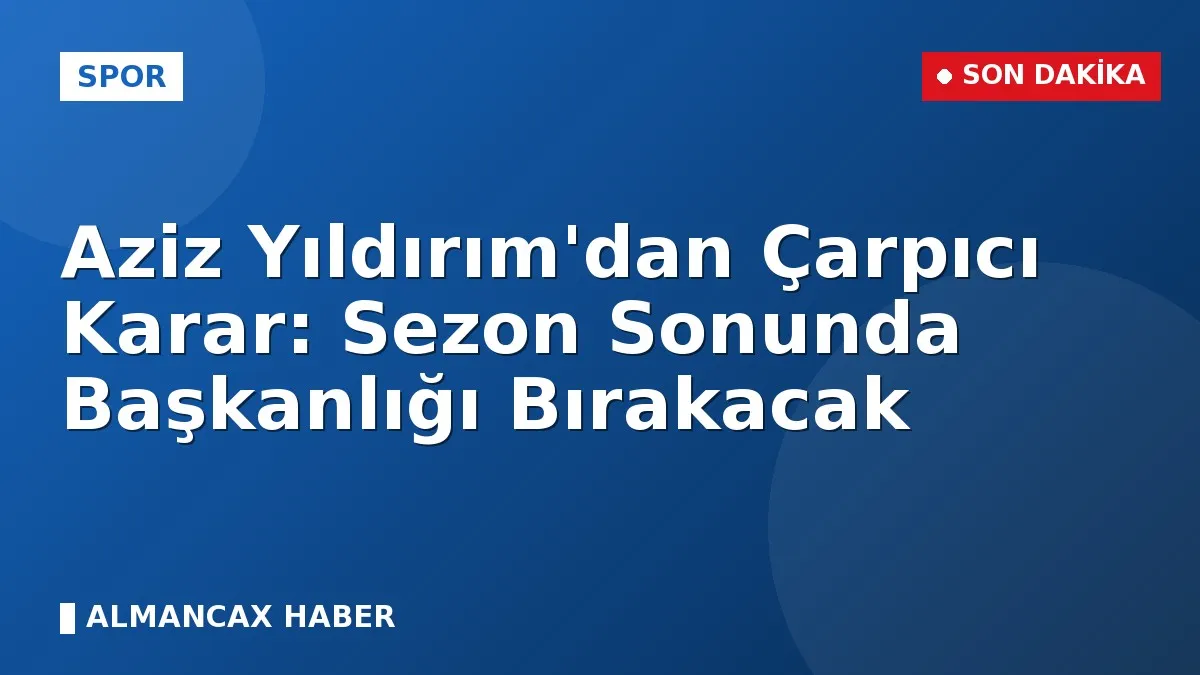 Aziz Yıldırım'dan Çarpıcı Karar: Sezon Sonunda Başkanlığı Bırakacak