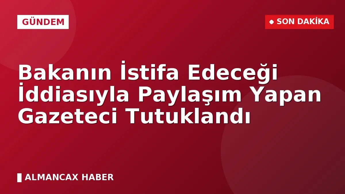 Bakanın İstifa Edeceği İddiasıyla Paylaşım Yapan Gazeteci Tutuklandı