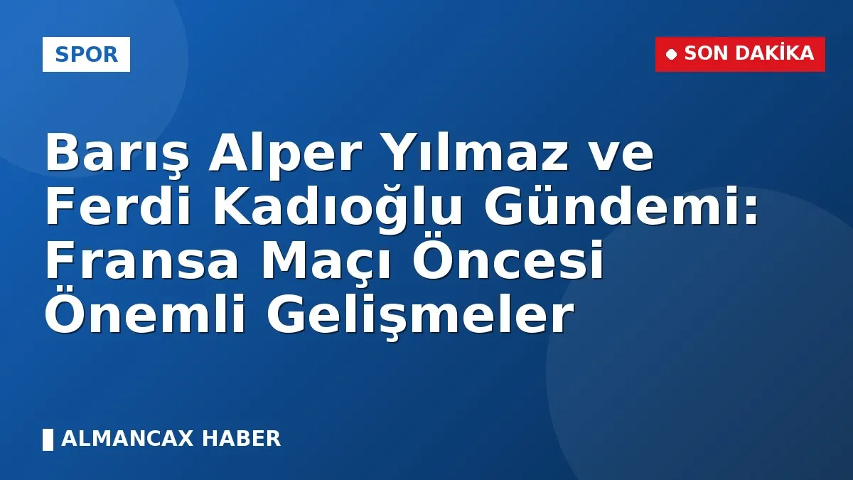 Barış Alper Yılmaz ve Ferdi Kadıoğlu Gündemi: Fransa Maçı Öncesi Önemli Gelişmeler