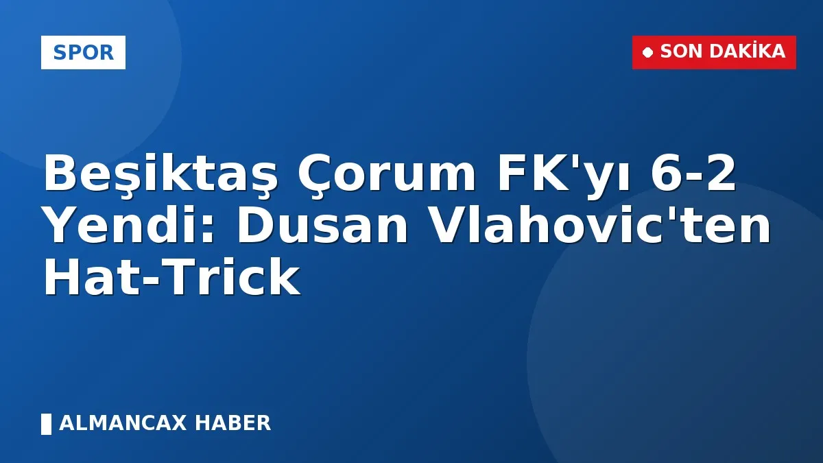 Beşiktaş Çorum FK'yı 6-2 Yendi: Dusan Vlahovic'ten Hat-Trick