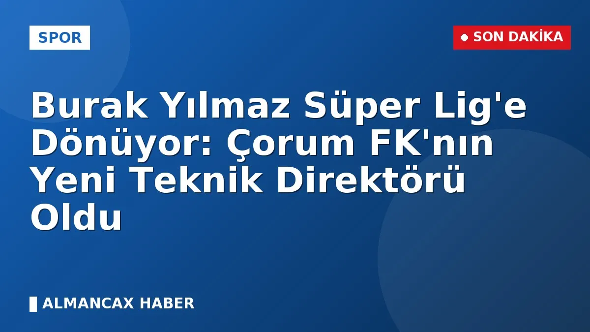 Burak Yılmaz Süper Lig'e Dönüyor: Çorum FK'nın Yeni Teknik Direktörü Oldu