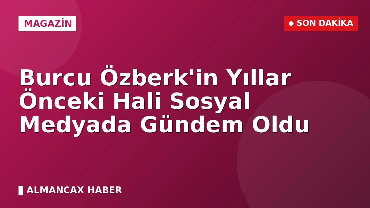 Burcu Özberk'in Yıllar Önceki Hali Sosyal Medyada Gündem Oldu
