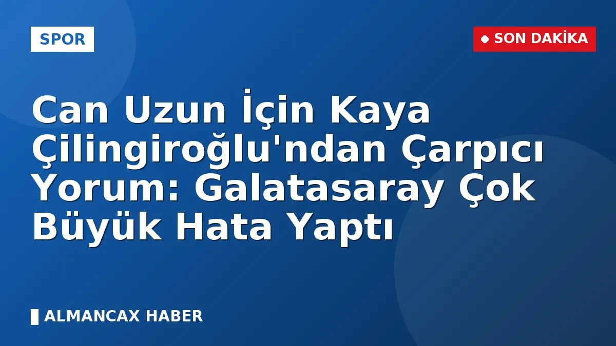 Can Uzun İçin Kaya Çilingiroğlu'ndan Çarpıcı Yorum: Galatasaray Çok Büyük Hata Yaptı