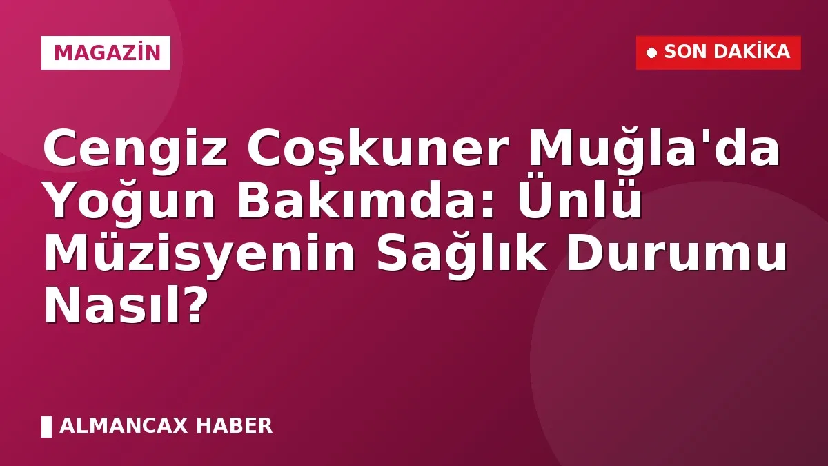 Cengiz Coşkuner Muğla'da Yoğun Bakımda: Ünlü Müzisyenin Sağlık Durumu Nasıl?