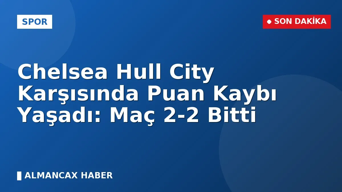 Chelsea Hull City Karşısında Puan Kaybı Yaşadı: Maç 2-2 Bitti