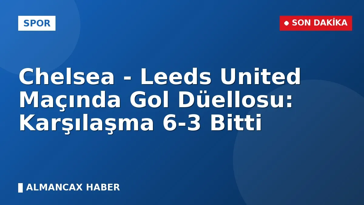 Chelsea - Leeds United Maçında Gol Düellosu: Karşılaşma 6-3 Bitti