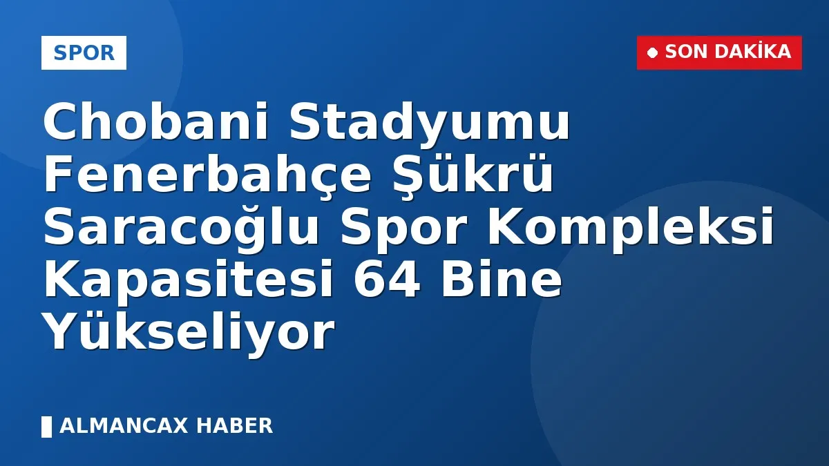 Chobani Stadyumu Fenerbahçe Şükrü Saracoğlu Spor Kompleksi Kapasitesi 64 Bine Yükseliyor