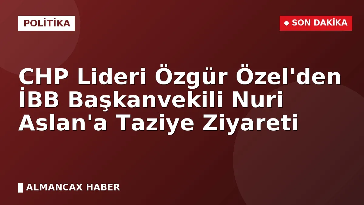 CHP Lideri Özgür Özel'den İBB Başkanvekili Nuri Aslan'a Taziye Ziyareti