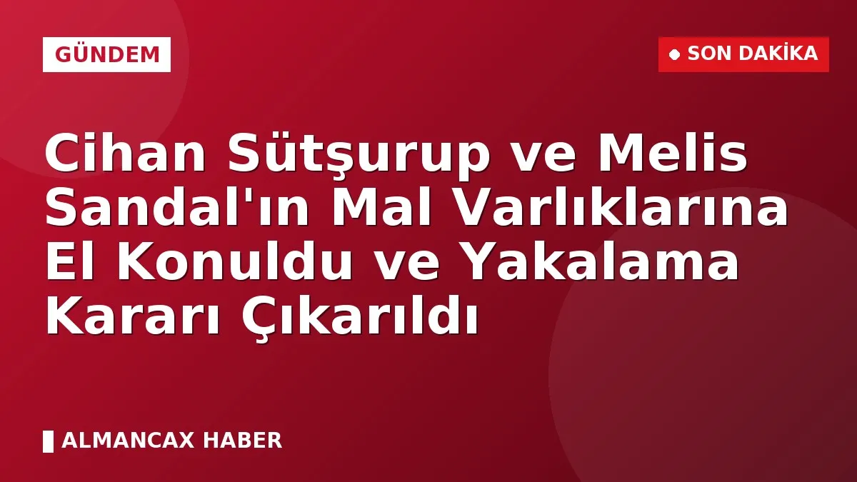Cihan Sütşurup ve Melis Sandal'ın Mal Varlıklarına El Konuldu ve Yakalama Kararı Çıkarıldı