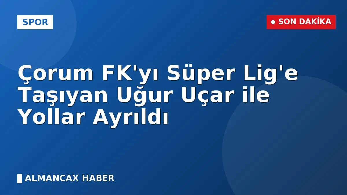 Çorum FK'yı Süper Lig'e Taşıyan Uğur Uçar ile Yollar Ayrıldı