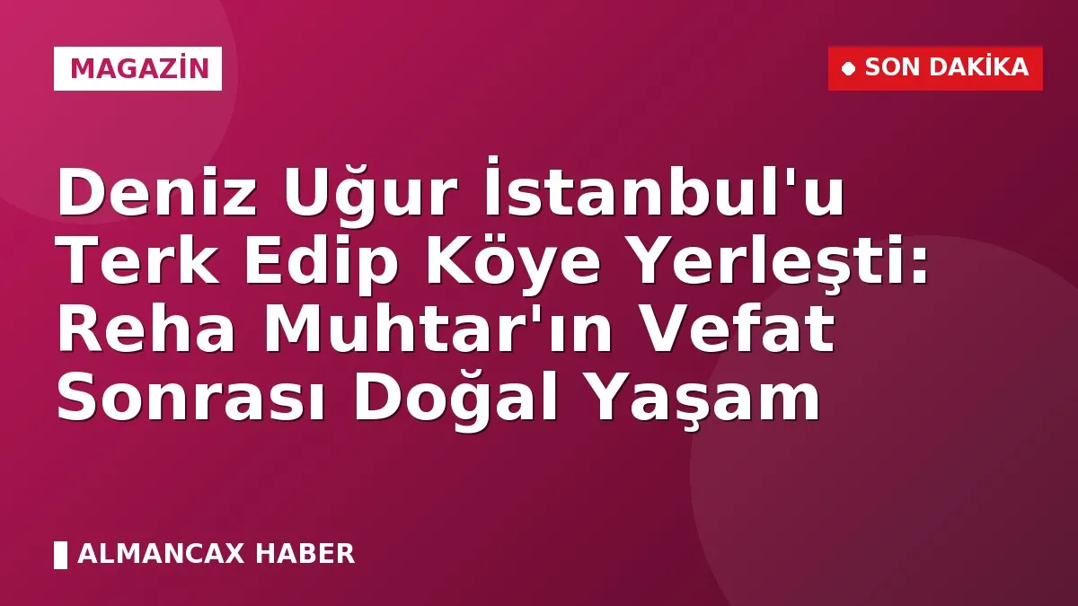 Deniz Uğur İstanbul'u Terk Edip Köye Yerleşti: Reha Muhtar'ın Vefat Sonrası Doğal Yaşam