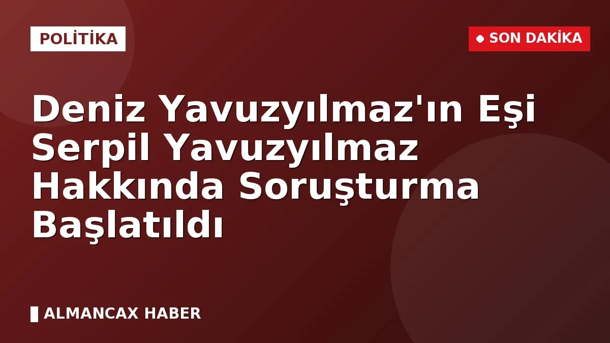 Deniz Yavuzyılmaz'ın Eşi Serpil Yavuzyılmaz Hakkında Soruşturma Başlatıldı