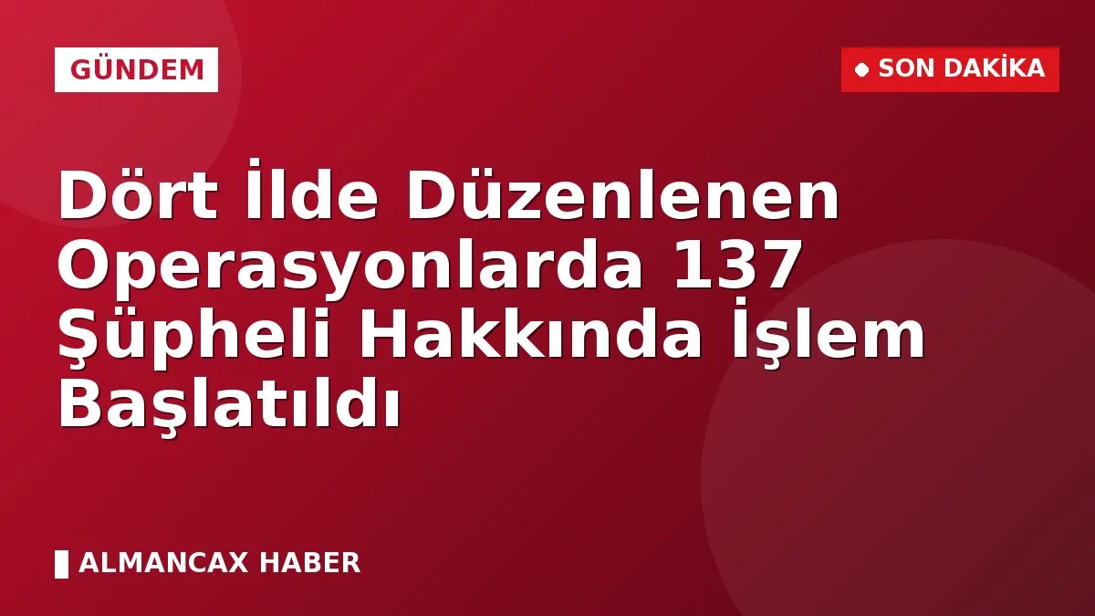 Dört İlde Düzenlenen Operasyonlarda 137 Şüpheli Hakkında İşlem Başlatıldı