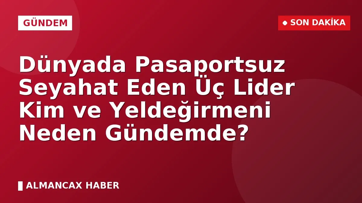Dünyada Pasaportsuz Seyahat Eden Üç Lider Kim ve Yeldeğirmeni Neden Gündemde?