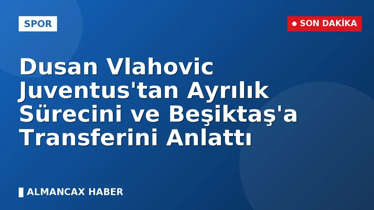 Dusan Vlahovic Juventus'tan Ayrılık Sürecini ve Beşiktaş'a Transferini Anlattı
