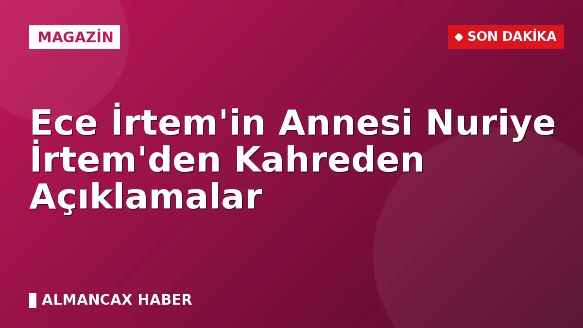 Ece İrtem'in Annesi Nuriye İrtem'den Kahreden Açıklamalar