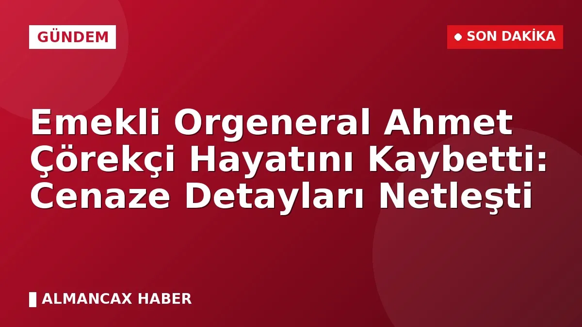 Emekli Orgeneral Ahmet Çörekçi Hayatını Kaybetti: Cenaze Detayları Netleşti
