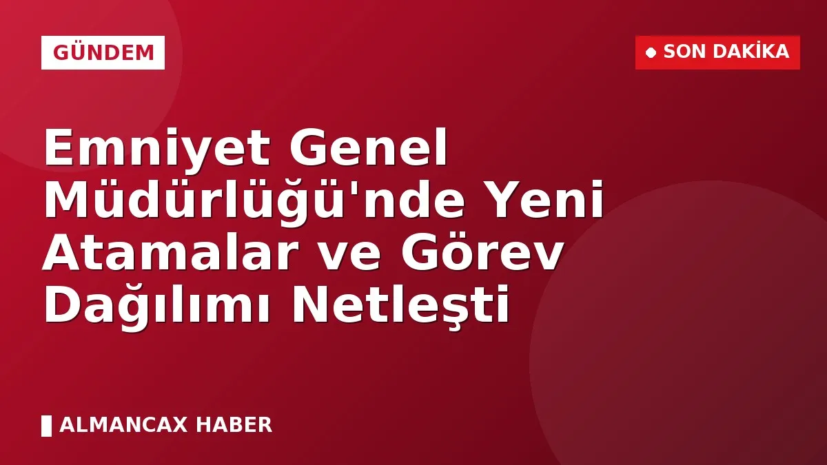 Emniyet Genel Müdürlüğü'nde Yeni Atamalar ve Görev Dağılımı Netleşti