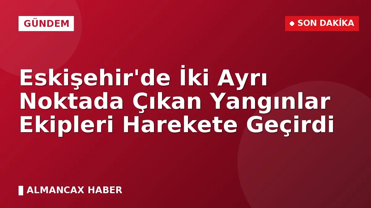 Eskişehir'de İki Ayrı Noktada Çıkan Yangınlar Ekipleri Harekete Geçirdi