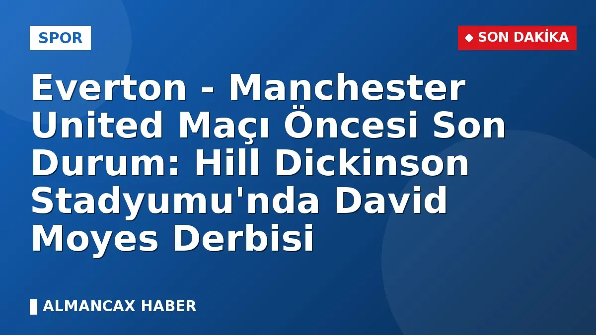 Everton - Manchester United Maçı Öncesi Son Durum: Hill Dickinson Stadyumu'nda David Moyes Derbisi