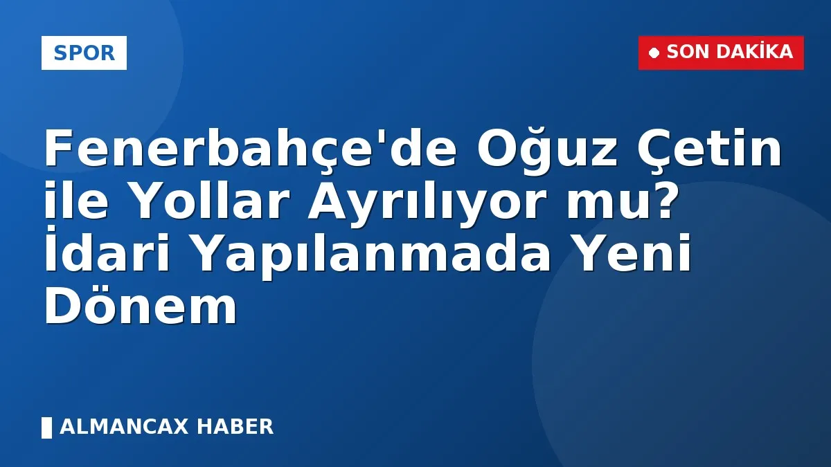 Fenerbahçe'de Oğuz Çetin ile Yollar Ayrılıyor mu? İdari Yapılanmada Yeni Dönem