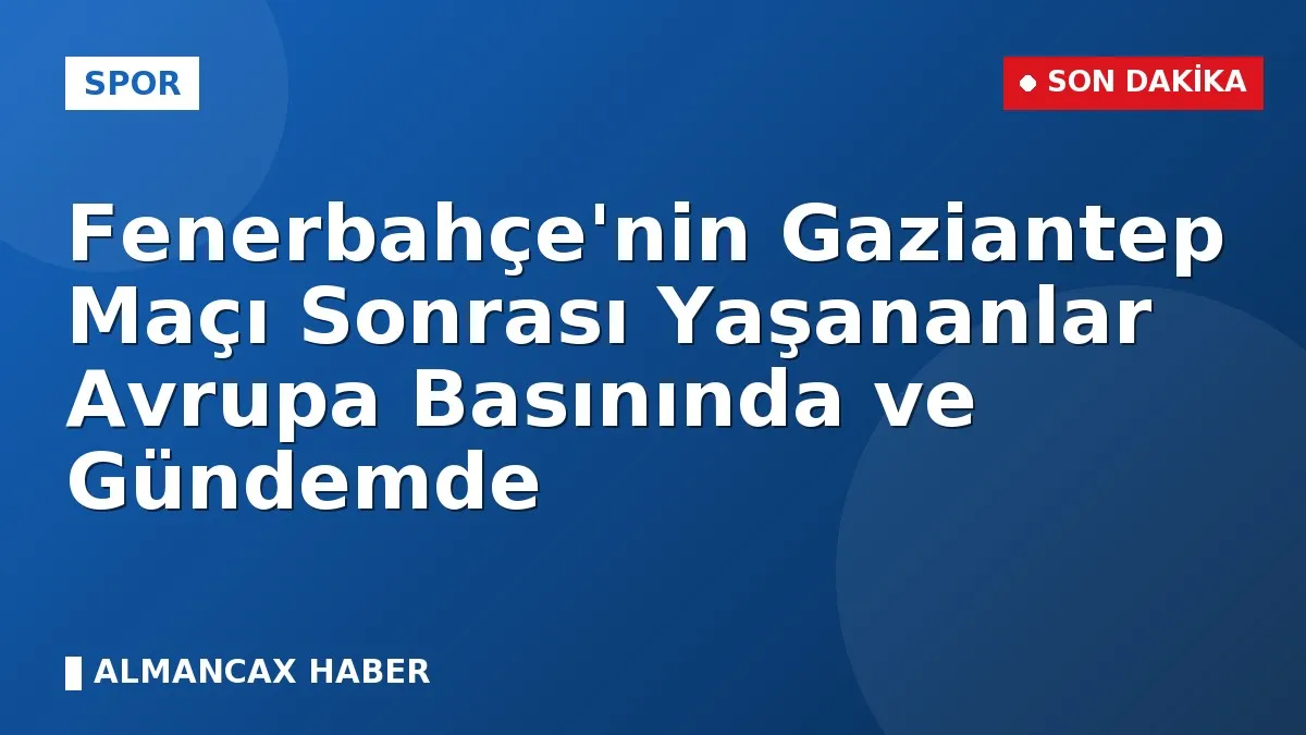 Fenerbahçe'nin Gaziantep Maçı Sonrası Yaşananlar Avrupa Basınında ve Gündemde