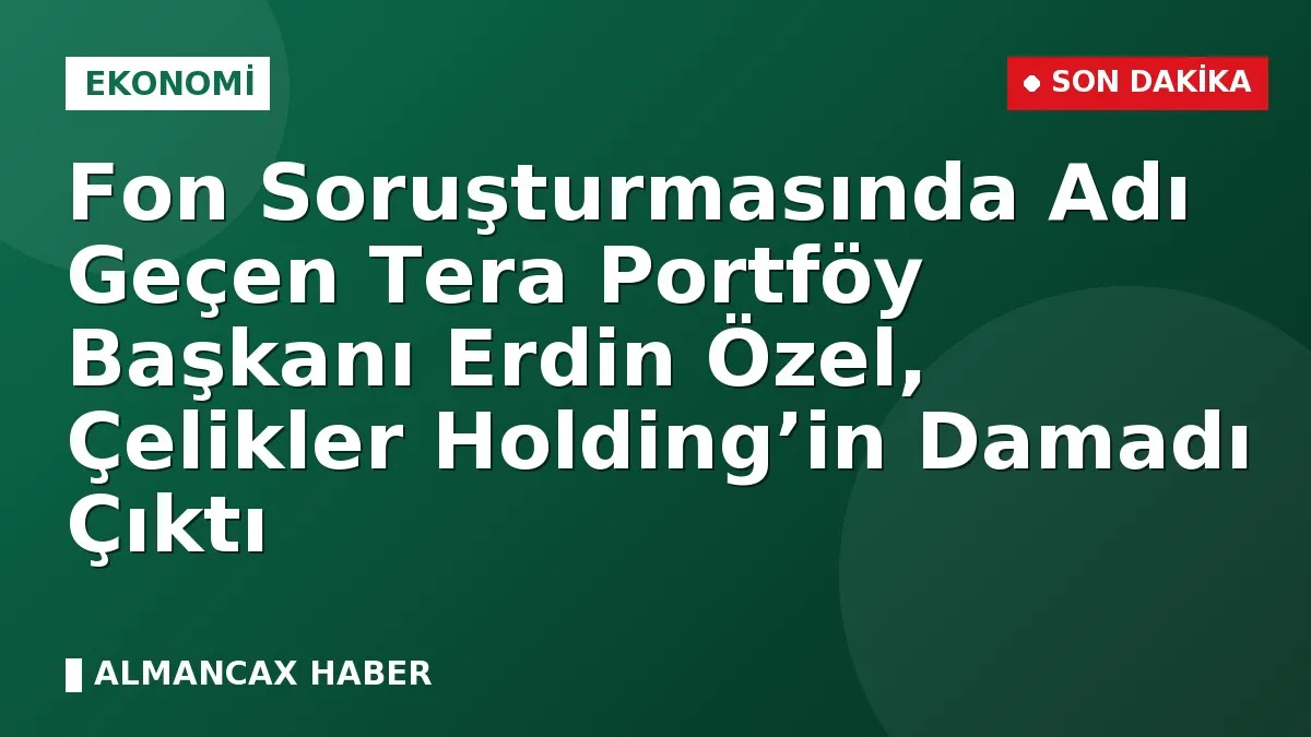 Fon Soruşturmasında Adı Geçen Tera Portföy Başkanı Erdin Özel, Çelikler Holding’in Damadı Çıktı