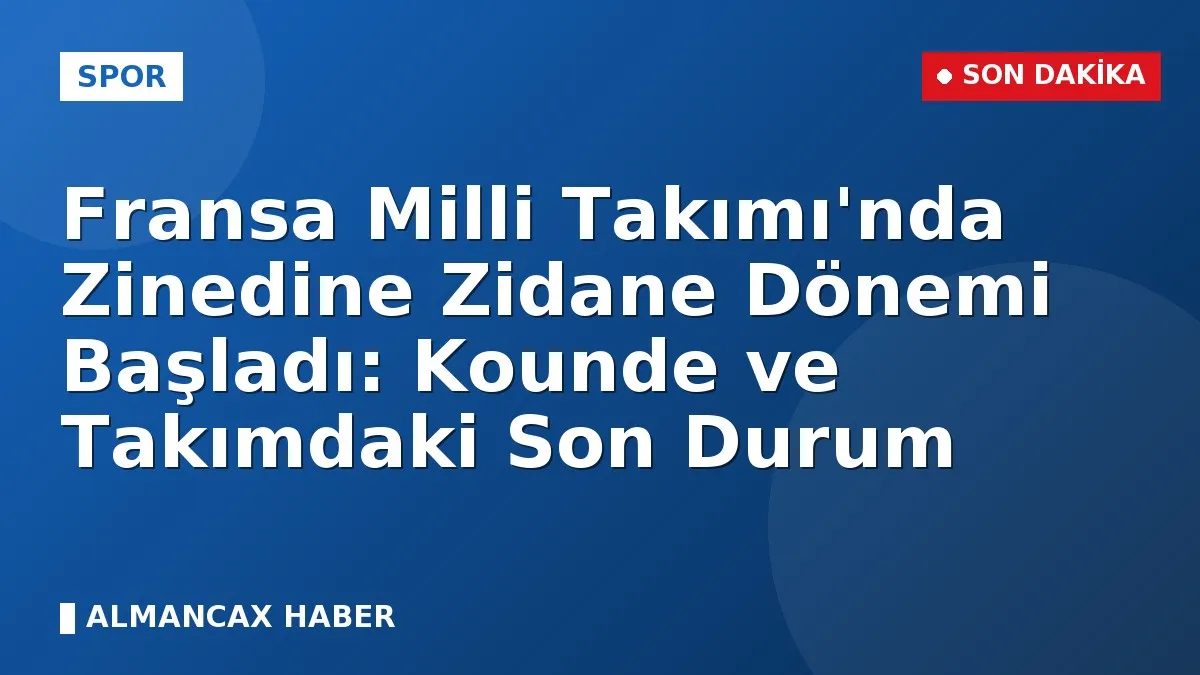 Fransa Milli Takımı'nda Zinedine Zidane Dönemi Başladı: Kounde ve Takımdaki Son Durum