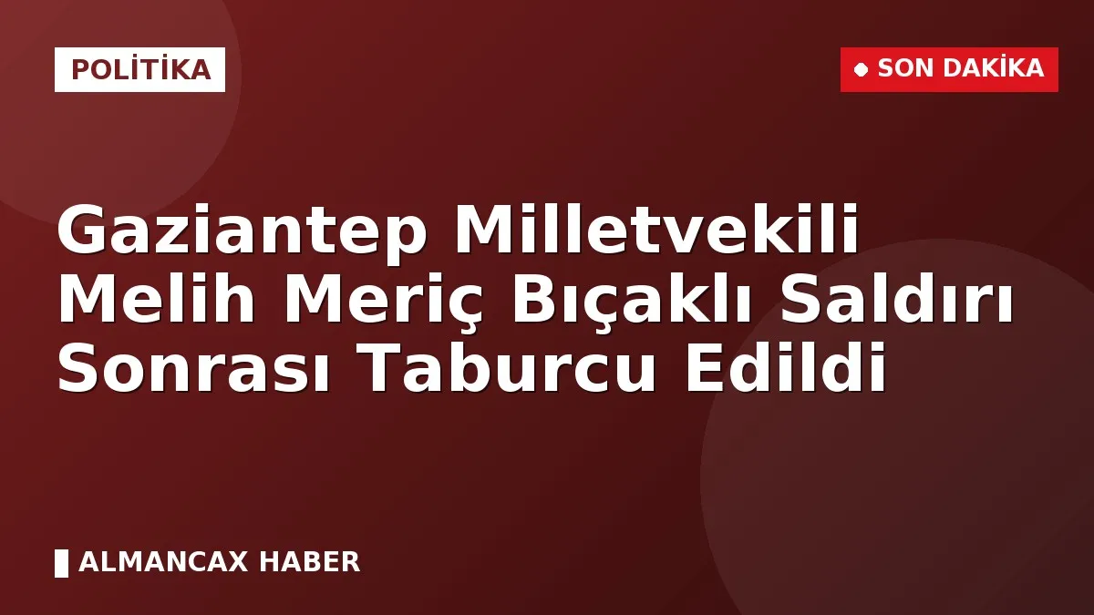 Gaziantep Milletvekili Melih Meriç Bıçaklı Saldırı Sonrası Taburcu Edildi