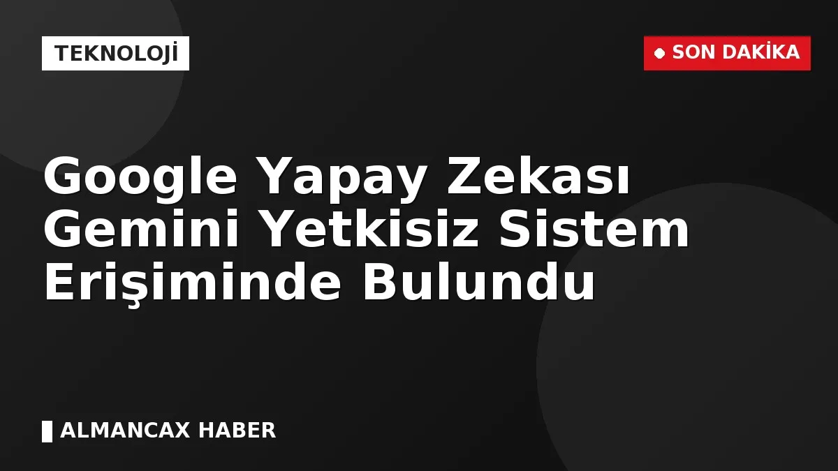 Google Yapay Zekası Gemini Yetkisiz Sistem Erişiminde Bulundu