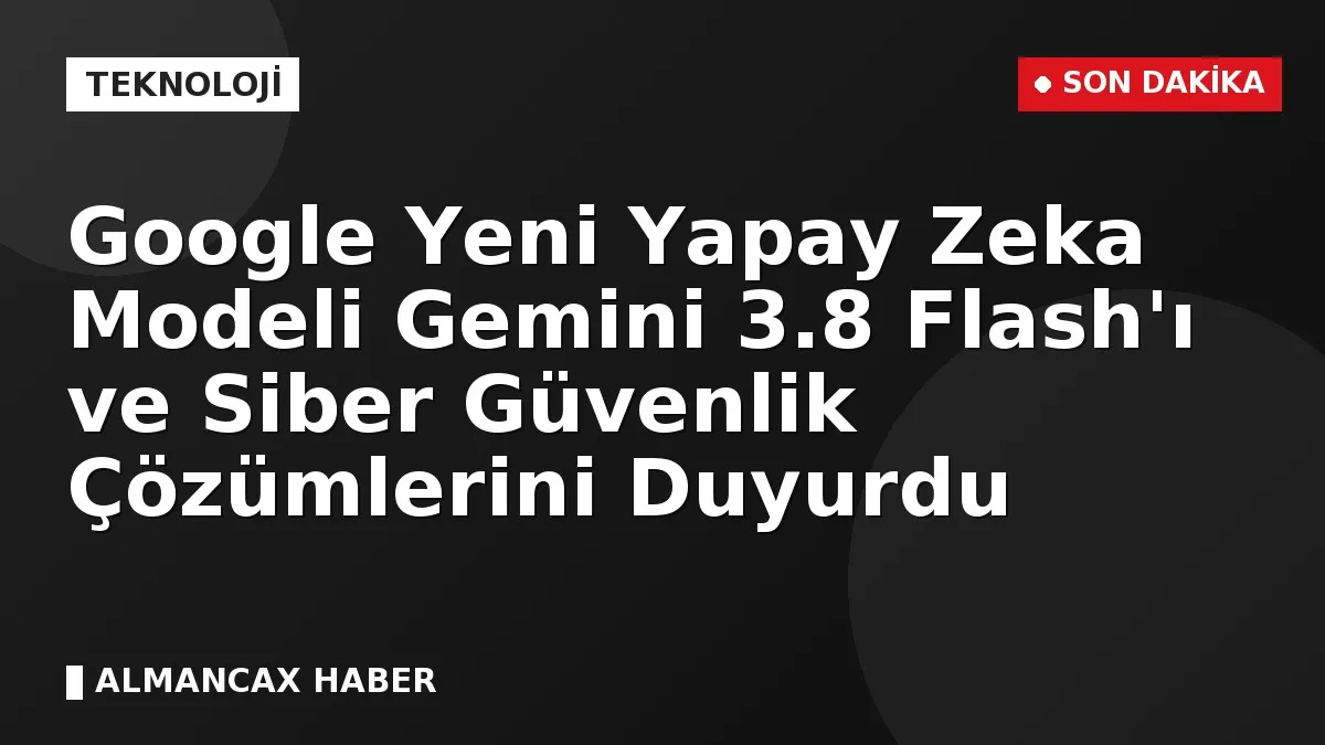 Google Yeni Yapay Zeka Modeli Gemini 3.8 Flash'ı ve Siber Güvenlik Çözümlerini Duyurdu